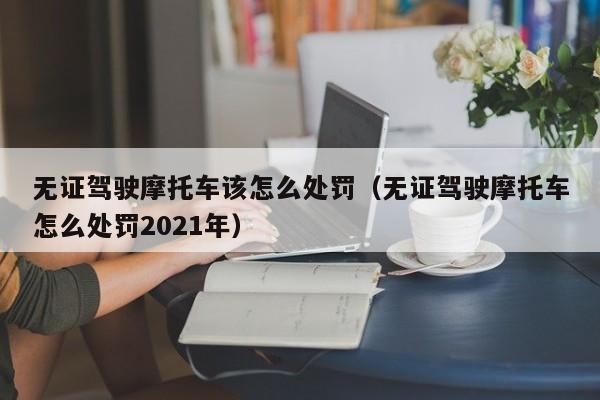 无证驾驶摩托车该怎么处罚（无证驾驶摩托车怎么处罚2021年）