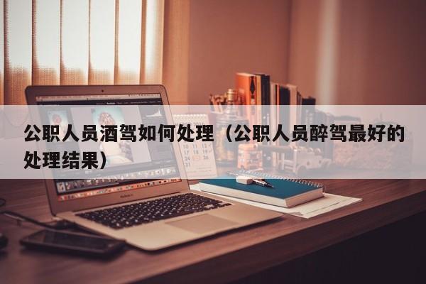 公职人员酒驾如何处理（公职人员醉驾最好的处理结果）
