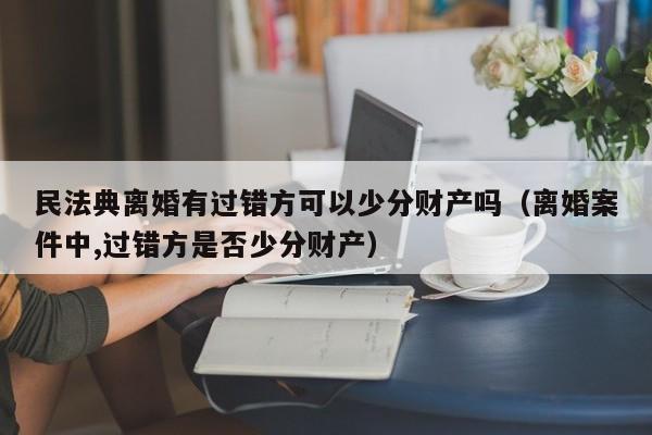 民法典离婚有过错方可以少分财产吗（离婚案件中,过错方是否少分财产）