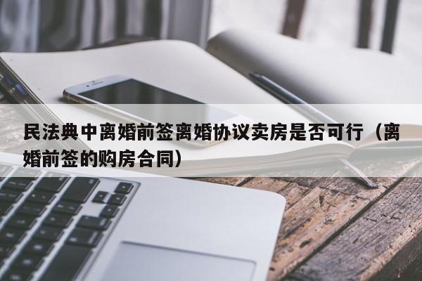 民法典中离婚前签离婚协议卖房是否可行（离婚前签的购房合同）