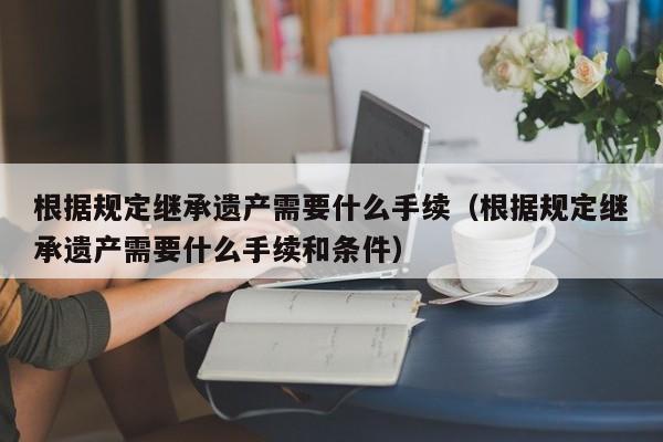 根据规定继承遗产需要什么手续（根据规定继承遗产需要什么手续和条件）