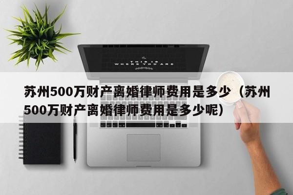 苏州500万财产离婚律师费用是多少（苏州500万财产离婚律师费用是多少呢）