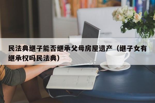 民法典继子能否继承父母房屋遗产（继子女有继承权吗民法典）