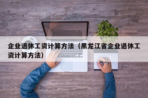 企业退休工资计算方法（黑龙江省企业退休工资计算方法）