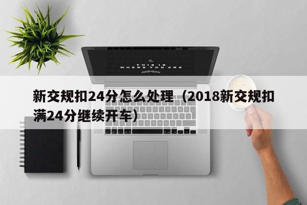 新交规扣24分怎么处理（2018新交规扣满24分继续开车）