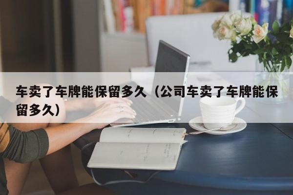 车卖了车牌能保留多久（公司车卖了车牌能保留多久）