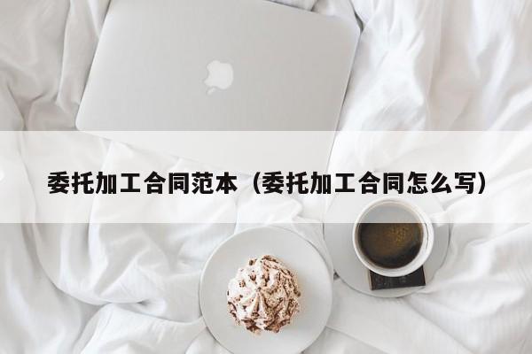 委托加工合同范本（委托加工合同怎么写）