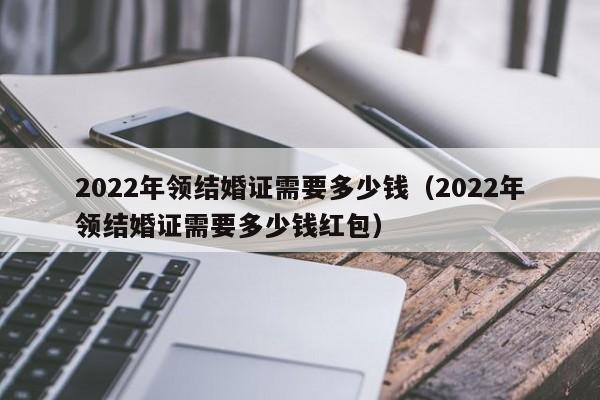 2022年领结婚证需要多少钱（2022年领结婚证需要多少钱红包）