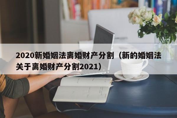 2020新婚姻法离婚财产分割（新的婚姻法关于离婚财产分割2021）