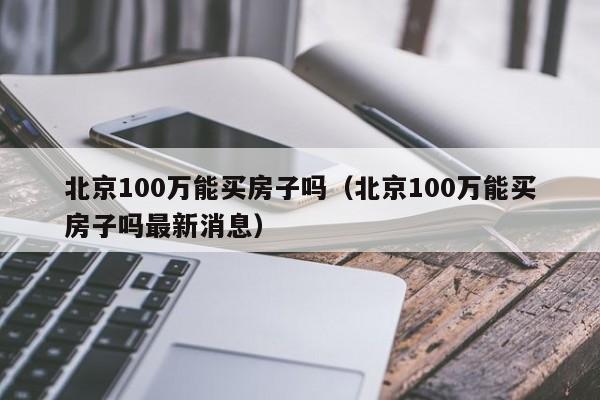 北京100万能买房子吗（北京100万能买房子吗最新消息）