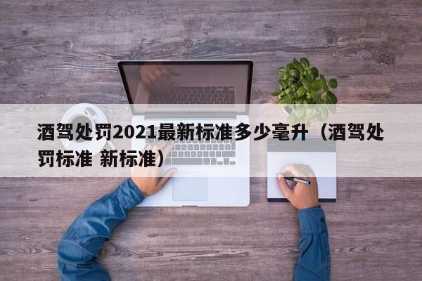 酒驾处罚2021最新标准多少毫升（酒驾处罚标准 新标准）