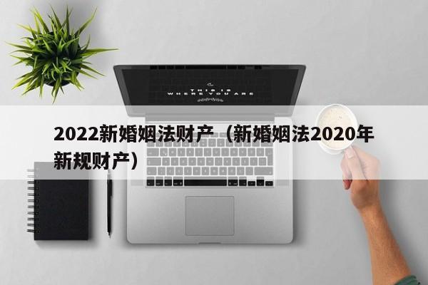 2022新婚姻法财产（新婚姻法2020年新规财产）