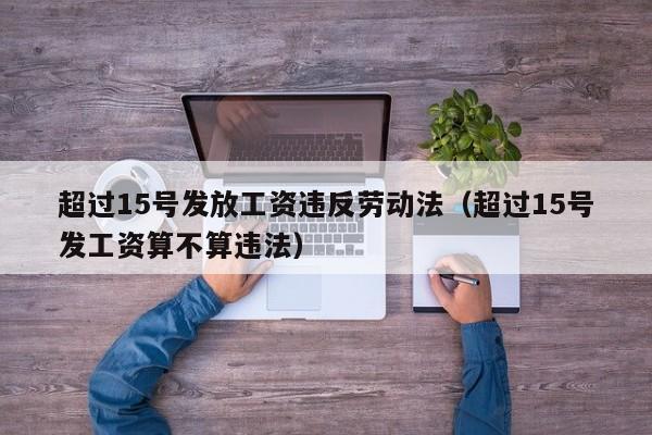 超过15号发放工资违反劳动法（超过15号发工资算不算违法）