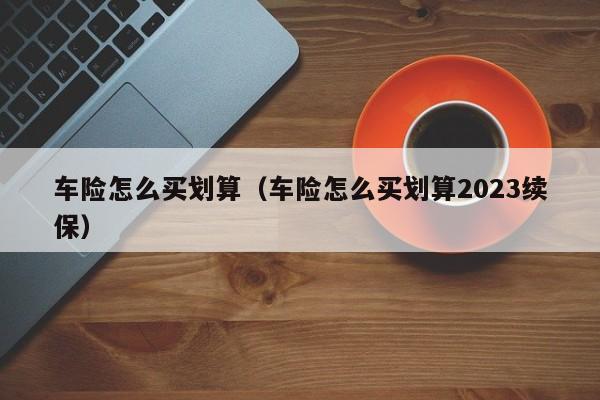 车险怎么买划算（车险怎么买划算2023续保）