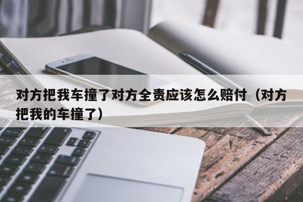 对方把我车撞了对方全责应该怎么赔付（对方把我的车撞了）