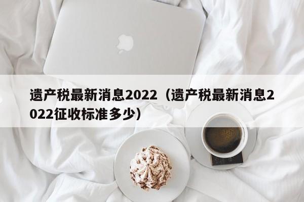 遗产税最新消息2022（遗产税最新消息2022征收标准多少）