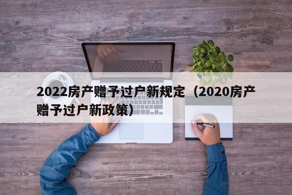 2022房产赠予过户新规定（2020房产赠予过户新政策）