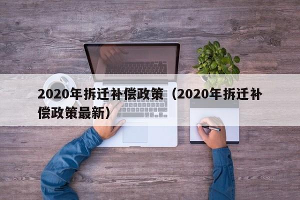 2020年拆迁补偿政策（2020年拆迁补偿政策最新）