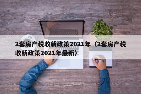 2套房产税收新政策2021年（2套房产税收新政策2021年最新）