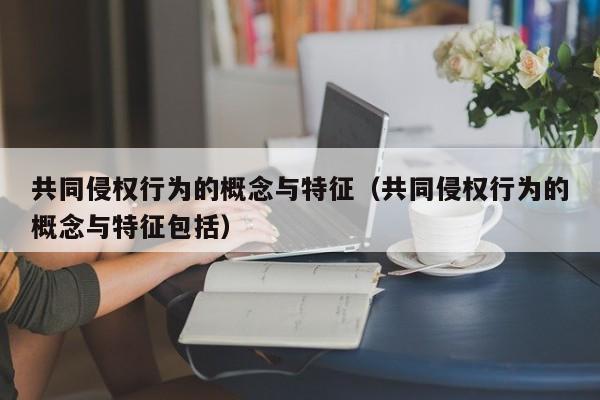 共同侵权行为的概念与特征（共同侵权行为的概念与特征包括）