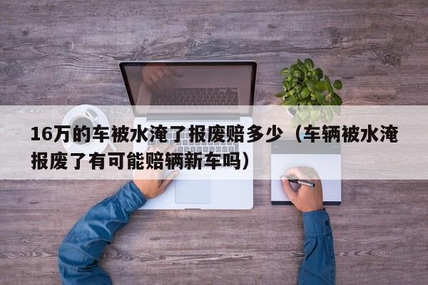 16万的车被水淹了报废赔多少（车辆被水淹报废了有可能赔辆新车吗）