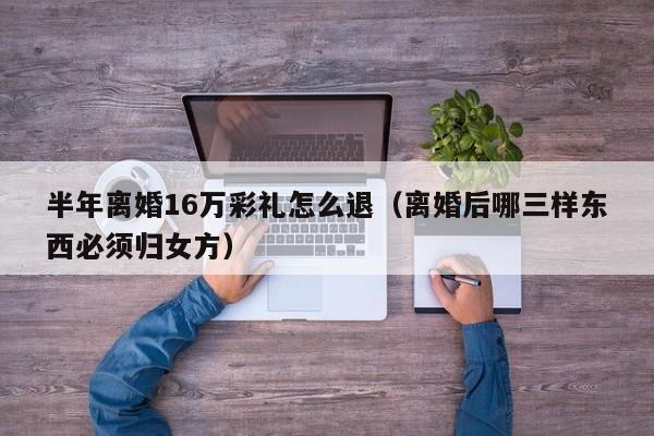 半年离婚16万彩礼怎么退（离婚后哪三样东西必须归女方）