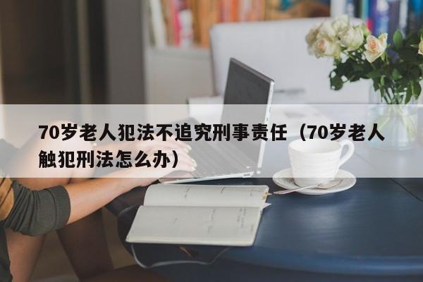 70岁老人犯法不追究刑事责任（70岁老人触犯刑法怎么办）