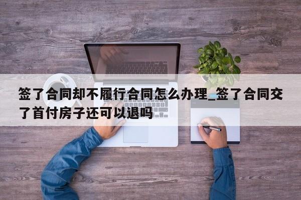 签了合同却不履行合同怎么办理_签了合同交了首付房子还可以退吗