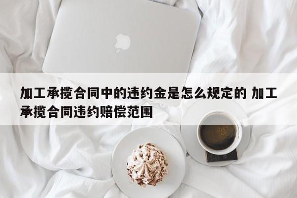 加工承揽合同中的违约金是怎么规定的 加工承揽合同违约赔偿范围