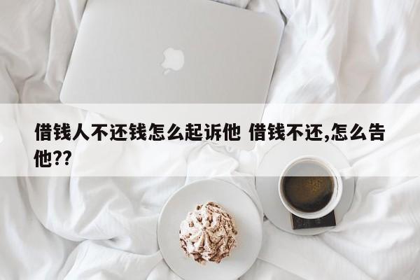 借钱人不还钱怎么起诉他 借钱不还,怎么告他??