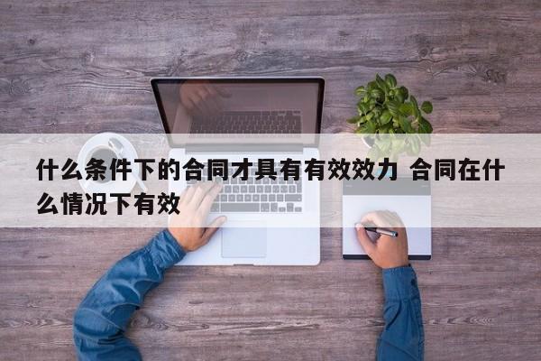 什么条件下的合同才具有有效效力 合同在什么情况下有效