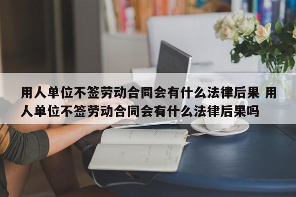 用人单位不签劳动合同会有什么法律后果 用人单位不签劳动合同会有什么法律后果吗