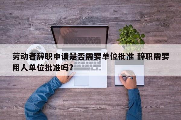 劳动者辞职申请是否需要单位批准 辞职需要用人单位批准吗?