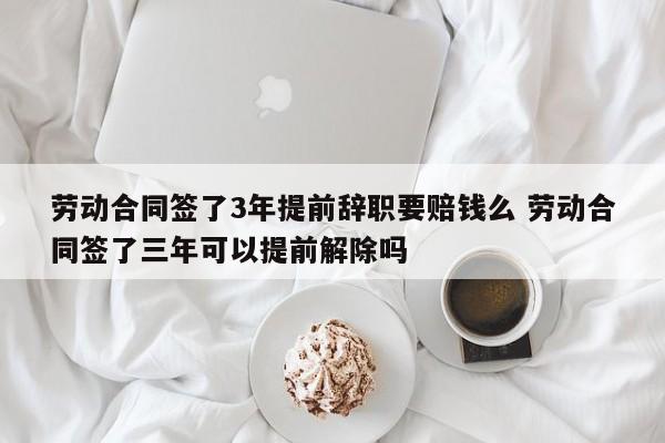 劳动合同签了3年提前辞职要赔钱么 劳动合同签了三年可以提前解除吗