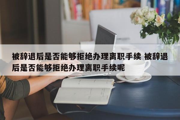 被辞退后是否能够拒绝办理离职手续 被辞退后是否能够拒绝办理离职手续呢