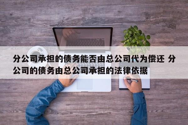 分公司承担的债务能否由总公司代为偿还 分公司的债务由总公司承担的法律依据