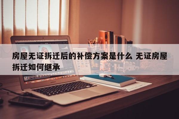 房屋无证拆迁后的补偿方案是什么 无证房屋拆迁如何继承