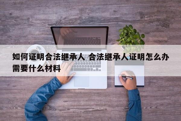 如何证明合法继承人 合法继承人证明怎么办需要什么材料