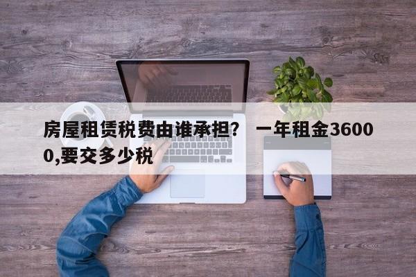 房屋租赁税费由谁承担？ 一年租金36000,要交多少税