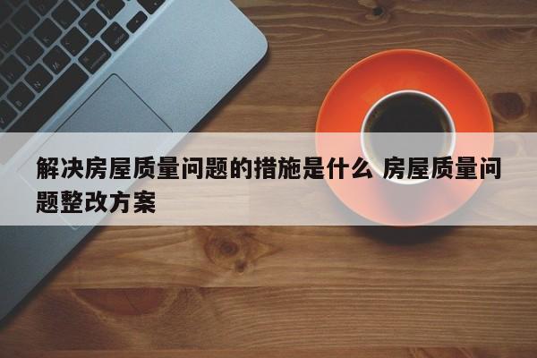 解决房屋质量问题的措施是什么 房屋质量问题整改方案