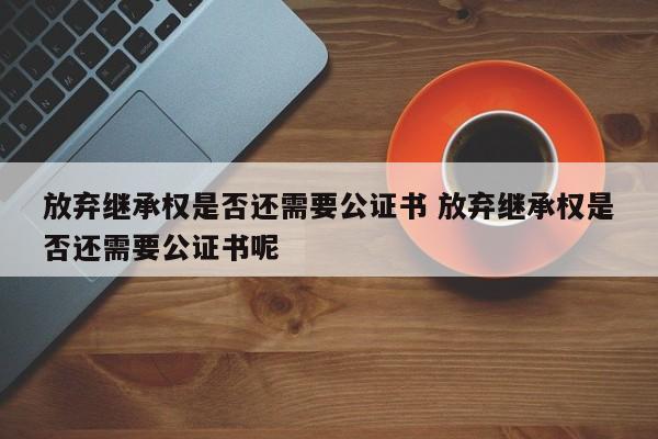 放弃继承权是否还需要公证书 放弃继承权是否还需要公证书呢