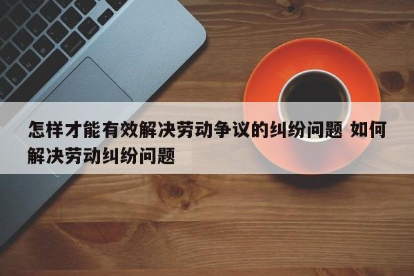 怎样才能有效解决劳动争议的纠纷问题 如何解决劳动纠纷问题