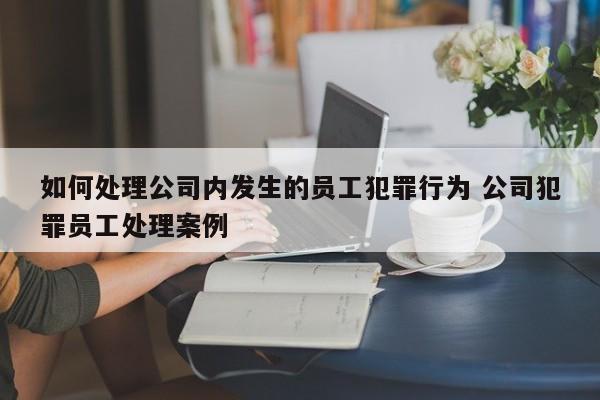 如何处理公司内发生的员工犯罪行为 公司犯罪员工处理案例