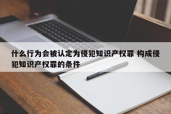 什么行为会被认定为侵犯知识产权罪 构成侵犯知识产权罪的条件