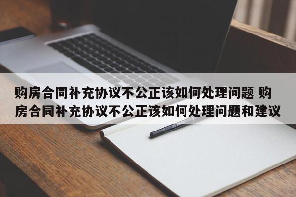 购房合同补充协议不公正该如何处理问题 购房合同补充协议不公正该如何处理问题和建议