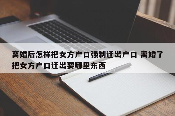 离婚后怎样把女方户口强制迁出户口 离婚了把女方户口迁出要哪里东西