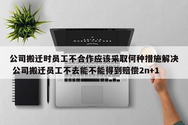 公司搬迁时员工不合作应该采取何种措施解决 公司搬迁员工不去能不能得到赔偿2n+1