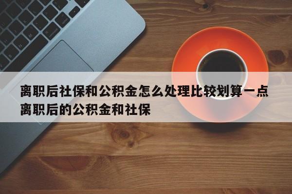 离职后社保和公积金怎么处理比较划算一点 离职后的公积金和社保