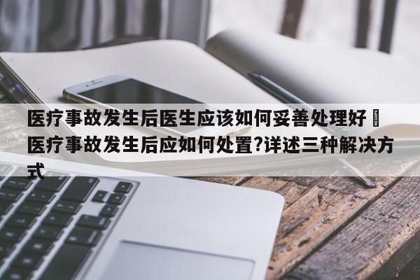 医疗事故发生后医生应该如何妥善处理好	 医疗事故发生后应如何处置?详述三种解决方式