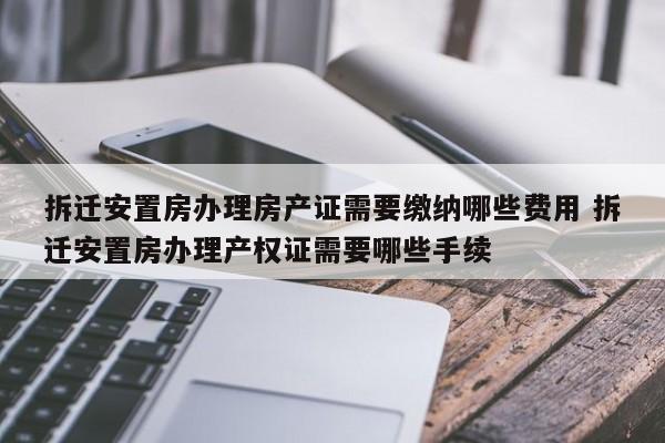 拆迁安置房办理房产证需要缴纳哪些费用 拆迁安置房办理产权证需要哪些手续